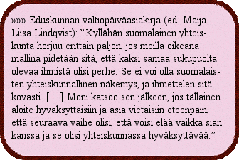 Eduskunnan valtiopäiväasiakirja (ed. Maija-Liisa Lindqvist): ”Kyllähän suomalainen yhteiskunta horjuu erittäin paljon, jos meillä oikeana mallina pidetään sitä, että kaksi samaa sukupuolta olevaa ihmistä olisi perhe. Se ei voi olla suomalaisten yhteiskunnallinen näkemys, ja ihmettelen sitä kovasti. […] Moni katsoo sen jälkeen, jos tällainen aloite hyväksyttäisiin ja asia vietäisiin eteenpäin, että seuraava vaihe olisi, että voisi elää vaikka sian kanssa ja se olisi yhteiskunnassa hyväksyttävää.